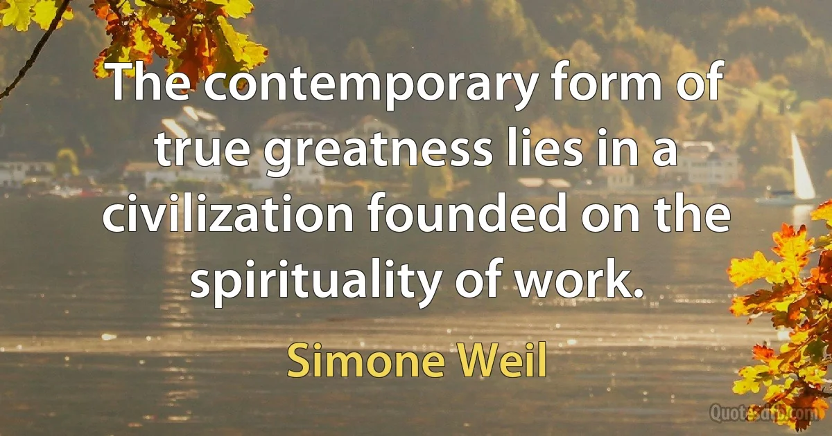 The contemporary form of true greatness lies in a civilization founded on the spirituality of work. (Simone Weil)