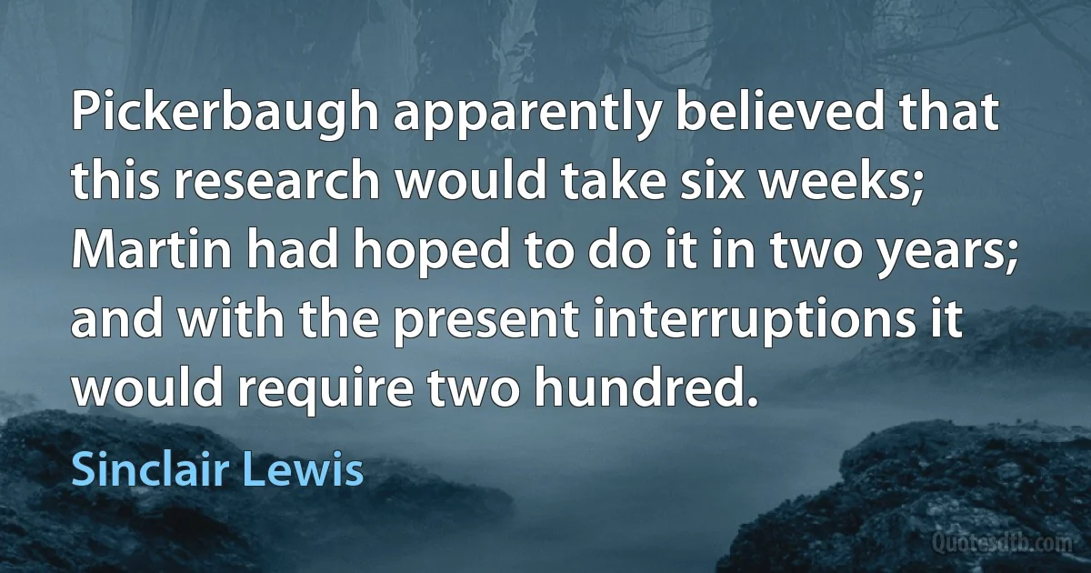 Pickerbaugh apparently believed that this research would take six weeks; Martin had hoped to do it in two years; and with the present interruptions it would require two hundred. (Sinclair Lewis)