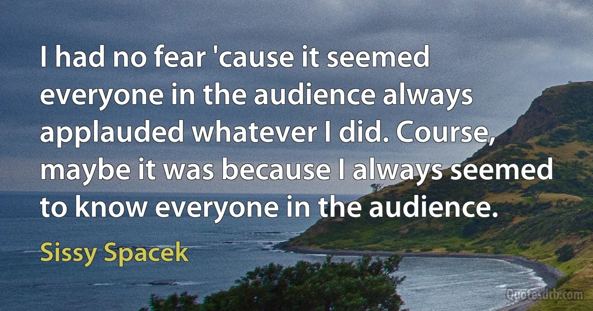 I had no fear 'cause it seemed everyone in the audience always applauded whatever I did. Course, maybe it was because I always seemed to know everyone in the audience. (Sissy Spacek)