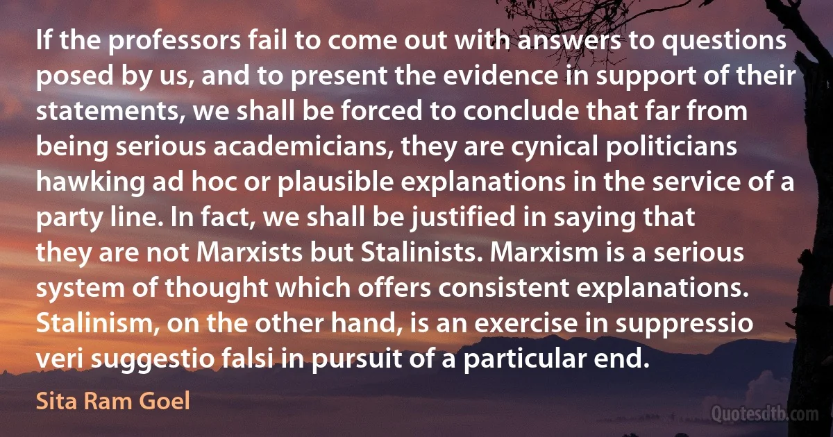 If the professors fail to come out with answers to questions posed by us, and to present the evidence in support of their statements, we shall be forced to conclude that far from being serious academicians, they are cynical politicians hawking ad hoc or plausible explanations in the service of a party line. In fact, we shall be justified in saying that they are not Marxists but Stalinists. Marxism is a serious system of thought which offers consistent explanations. Stalinism, on the other hand, is an exercise in suppressio veri suggestio falsi in pursuit of a particular end. (Sita Ram Goel)