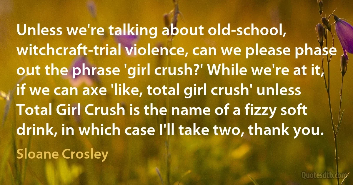 Unless we're talking about old-school, witchcraft-trial violence, can we please phase out the phrase 'girl crush?' While we're at it, if we can axe 'like, total girl crush' unless Total Girl Crush is the name of a fizzy soft drink, in which case I'll take two, thank you. (Sloane Crosley)