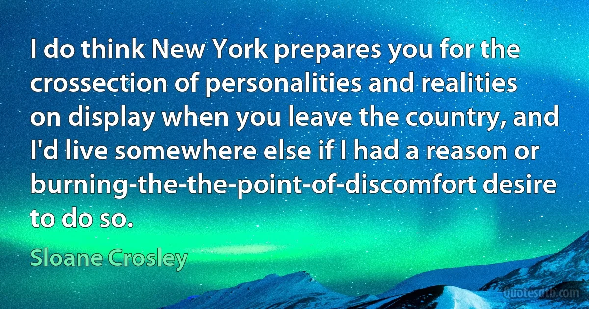 I do think New York prepares you for the crossection of personalities and realities on display when you leave the country, and I'd live somewhere else if I had a reason or burning-the-the-point-of-discomfort desire to do so. (Sloane Crosley)