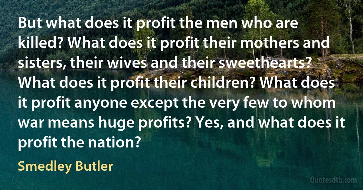 But what does it profit the men who are killed? What does it profit their mothers and sisters, their wives and their sweethearts? What does it profit their children? What does it profit anyone except the very few to whom war means huge profits? Yes, and what does it profit the nation? (Smedley Butler)