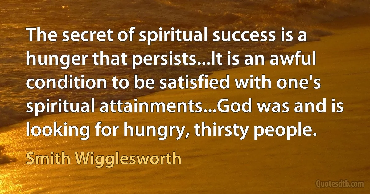 The secret of spiritual success is a hunger that persists...It is an awful condition to be satisfied with one's spiritual attainments...God was and is looking for hungry, thirsty people. (Smith Wigglesworth)