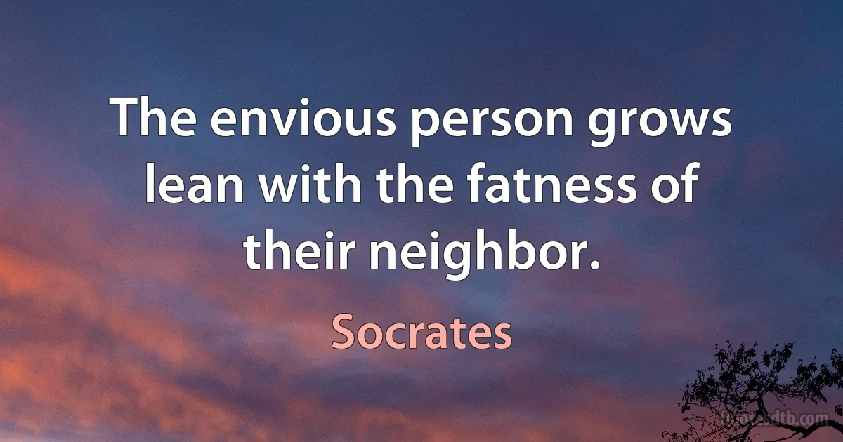 The envious person grows lean with the fatness of their neighbor. (Socrates)