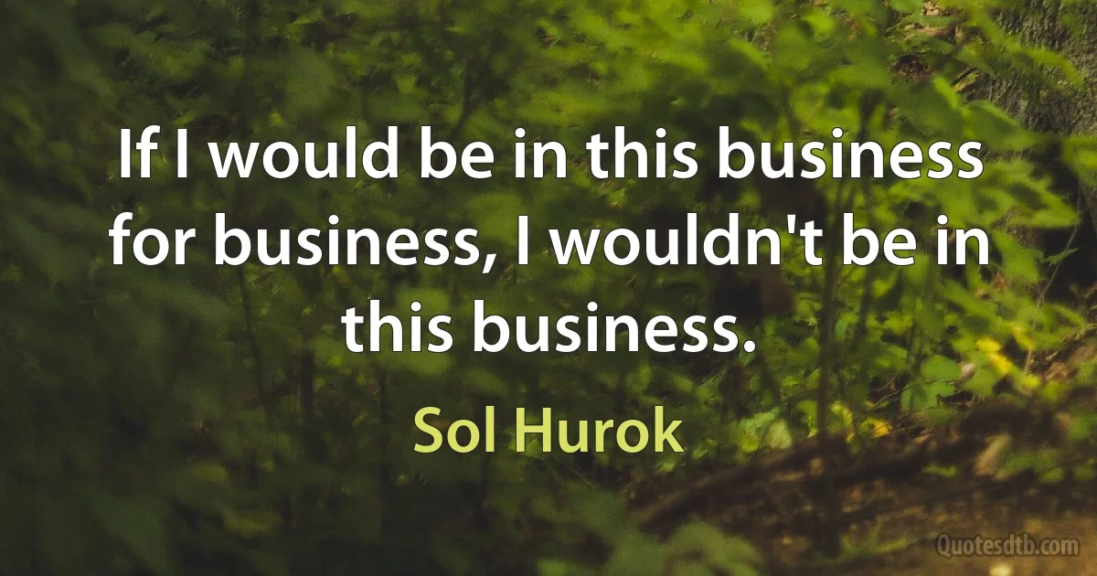 If I would be in this business for business, I wouldn't be in this business. (Sol Hurok)