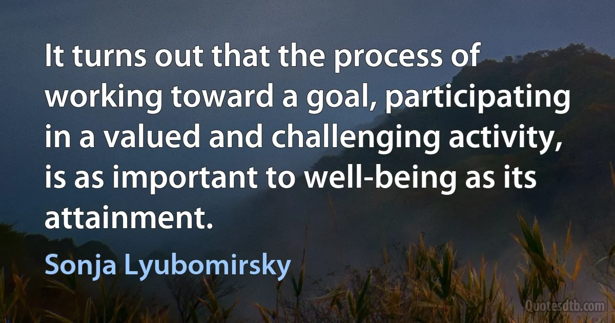 It turns out that the process of working toward a goal, participating in a valued and challenging activity, is as important to well-being as its attainment. (Sonja Lyubomirsky)