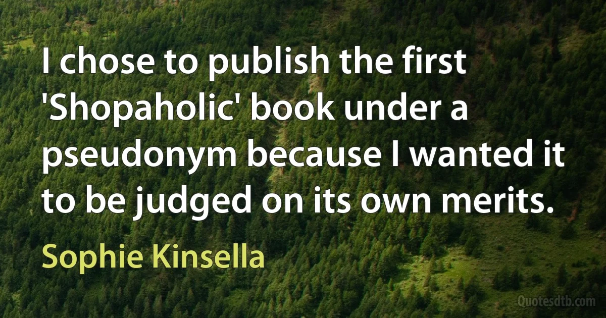 I chose to publish the first 'Shopaholic' book under a pseudonym because I wanted it to be judged on its own merits. (Sophie Kinsella)