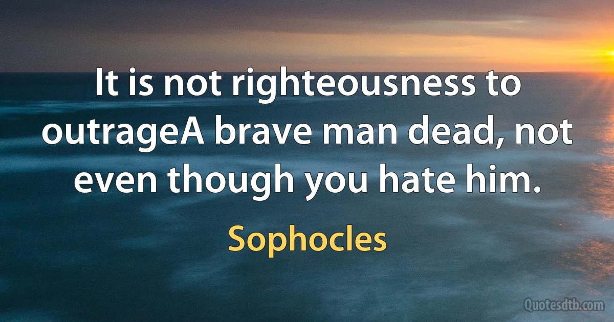 It is not righteousness to outrageA brave man dead, not even though you hate him. (Sophocles)