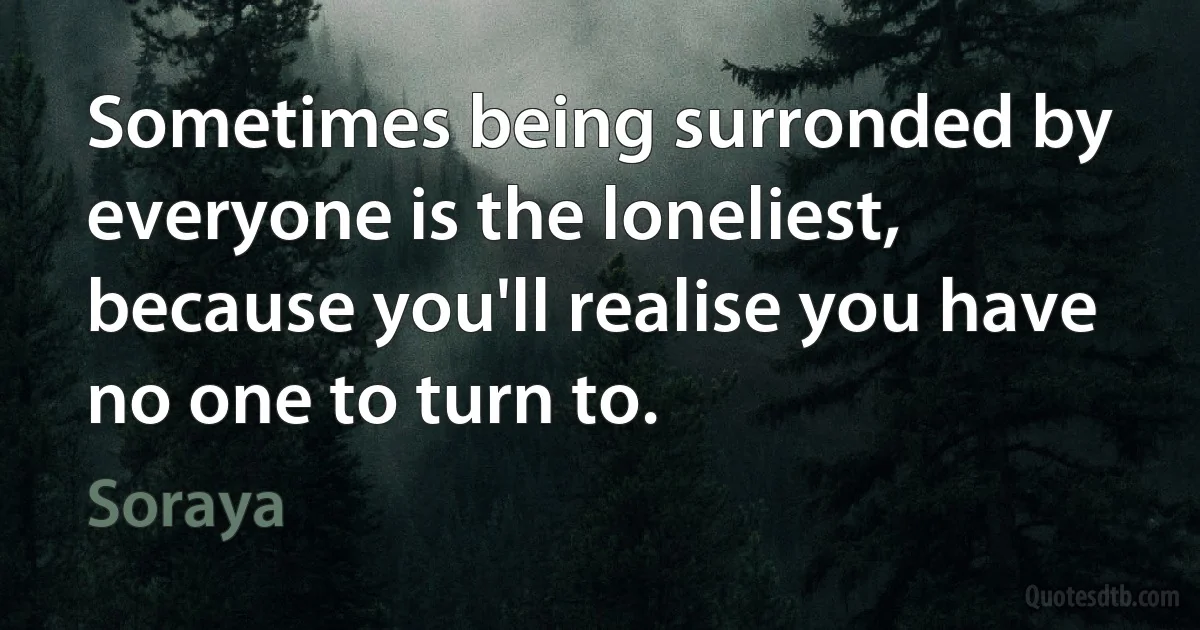 Sometimes being surronded by everyone is the loneliest, because you'll realise you have no one to turn to. (Soraya)