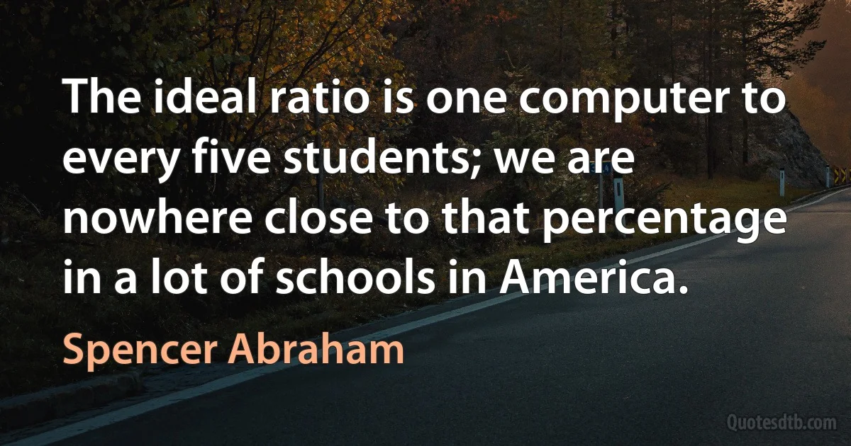 The ideal ratio is one computer to every five students; we are nowhere close to that percentage in a lot of schools in America. (Spencer Abraham)