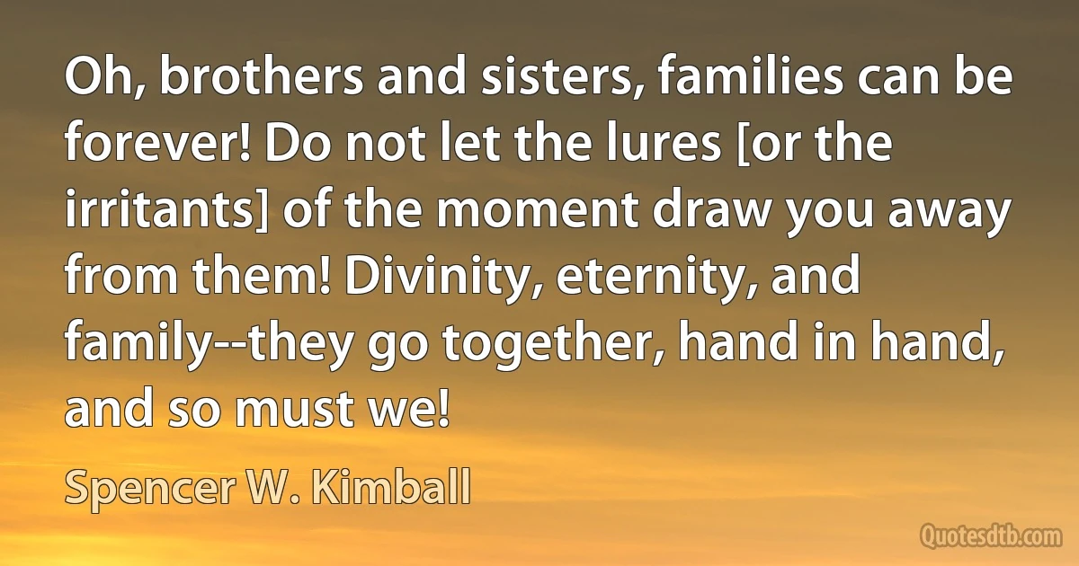 Oh, brothers and sisters, families can be forever! Do not let the lures [or the irritants] of the moment draw you away from them! Divinity, eternity, and family--they go together, hand in hand, and so must we! (Spencer W. Kimball)