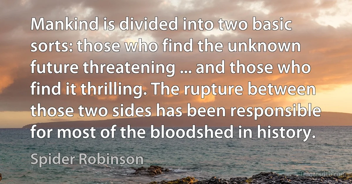 Mankind is divided into two basic sorts: those who find the unknown future threatening ... and those who find it thrilling. The rupture between those two sides has been responsible for most of the bloodshed in history. (Spider Robinson)