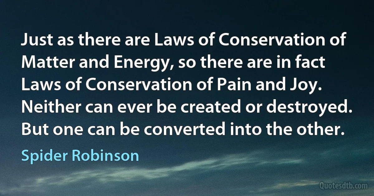 Just as there are Laws of Conservation of Matter and Energy, so there are in fact Laws of Conservation of Pain and Joy. Neither can ever be created or destroyed.
But one can be converted into the other. (Spider Robinson)