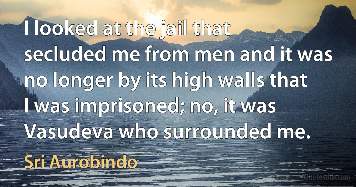 I looked at the jail that secluded me from men and it was no longer by its high walls that I was imprisoned; no, it was Vasudeva who surrounded me. (Sri Aurobindo)