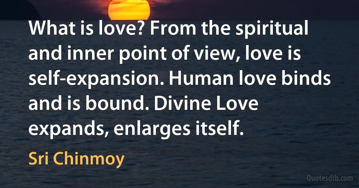 What is love? From the spiritual and inner point of view, love is self-expansion. Human love binds and is bound. Divine Love expands, enlarges itself. (Sri Chinmoy)