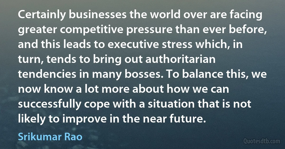 Certainly businesses the world over are facing greater competitive pressure than ever before, and this leads to executive stress which, in turn, tends to bring out authoritarian tendencies in many bosses. To balance this, we now know a lot more about how we can successfully cope with a situation that is not likely to improve in the near future. (Srikumar Rao)