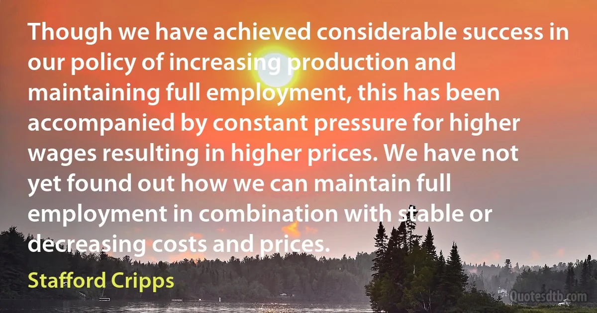 Though we have achieved considerable success in our policy of increasing production and maintaining full employment, this has been accompanied by constant pressure for higher wages resulting in higher prices. We have not yet found out how we can maintain full employment in combination with stable or decreasing costs and prices. (Stafford Cripps)