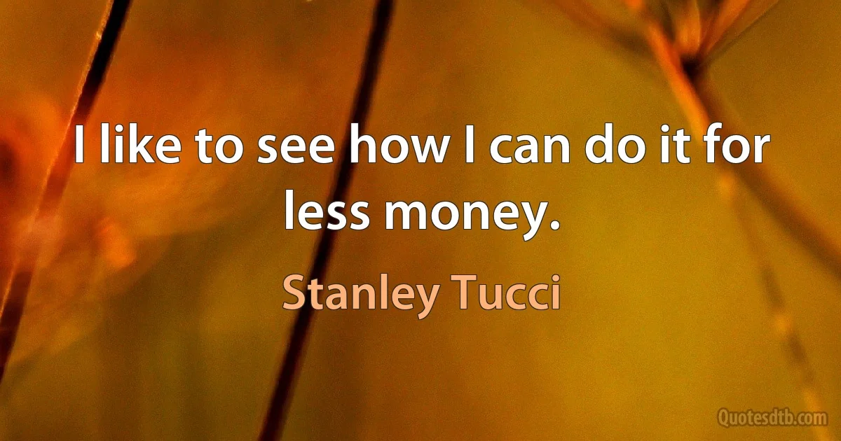 I like to see how I can do it for less money. (Stanley Tucci)