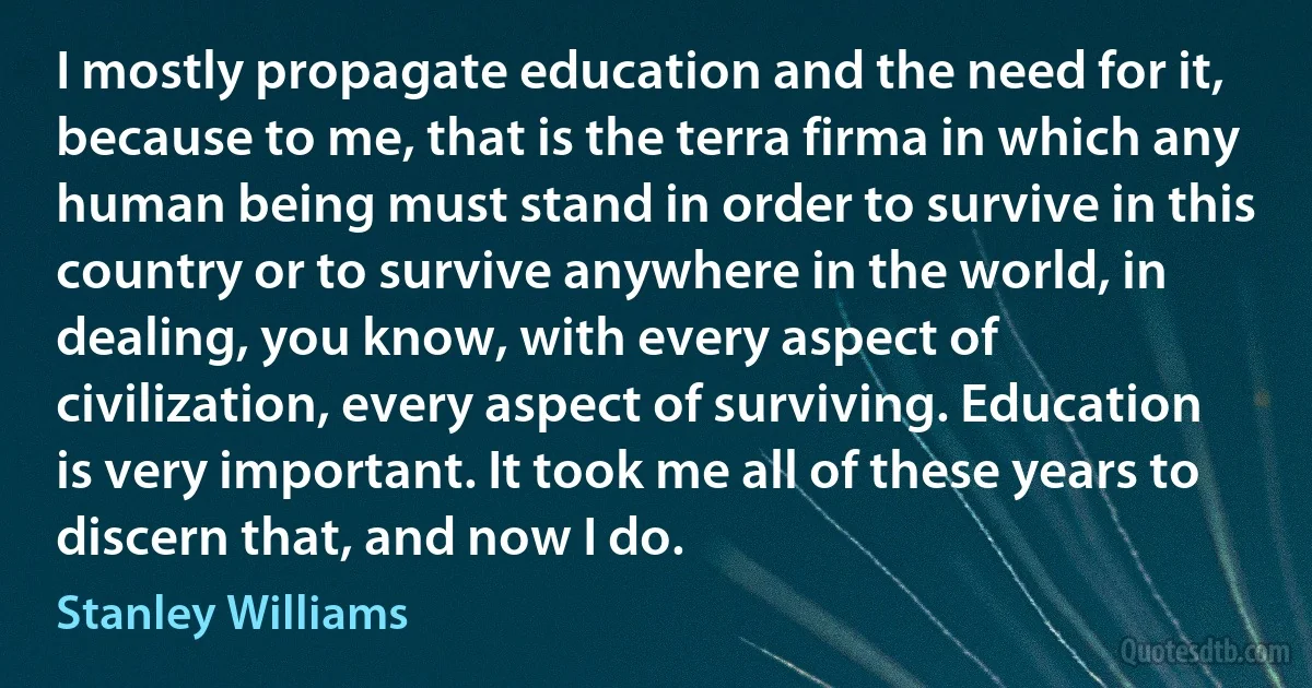 I mostly propagate education and the need for it, because to me, that is the terra firma in which any human being must stand in order to survive in this country or to survive anywhere in the world, in dealing, you know, with every aspect of civilization, every aspect of surviving. Education is very important. It took me all of these years to discern that, and now I do. (Stanley Williams)