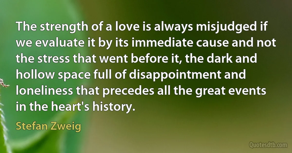 The strength of a love is always misjudged if we evaluate it by its immediate cause and not the stress that went before it, the dark and hollow space full of disappointment and loneliness that precedes all the great events in the heart's history. (Stefan Zweig)