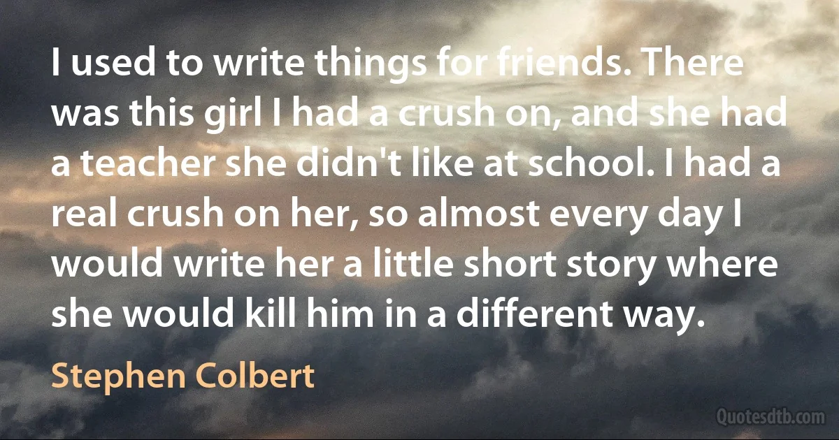 I used to write things for friends. There was this girl I had a crush on, and she had a teacher she didn't like at school. I had a real crush on her, so almost every day I would write her a little short story where she would kill him in a different way. (Stephen Colbert)