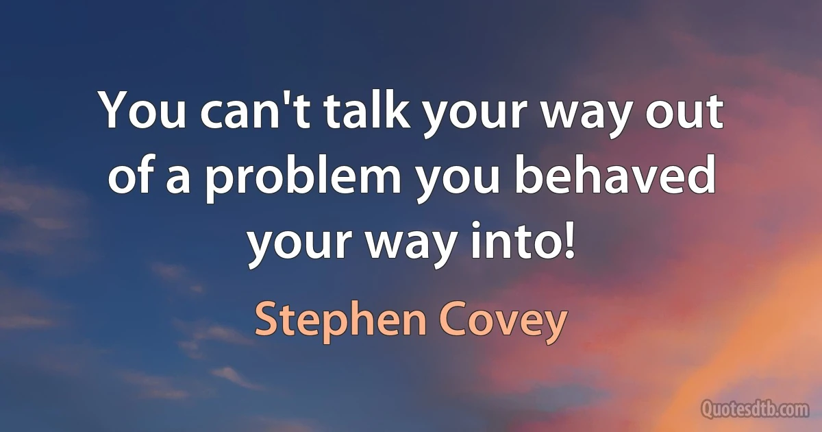 You can't talk your way out of a problem you behaved your way into! (Stephen Covey)