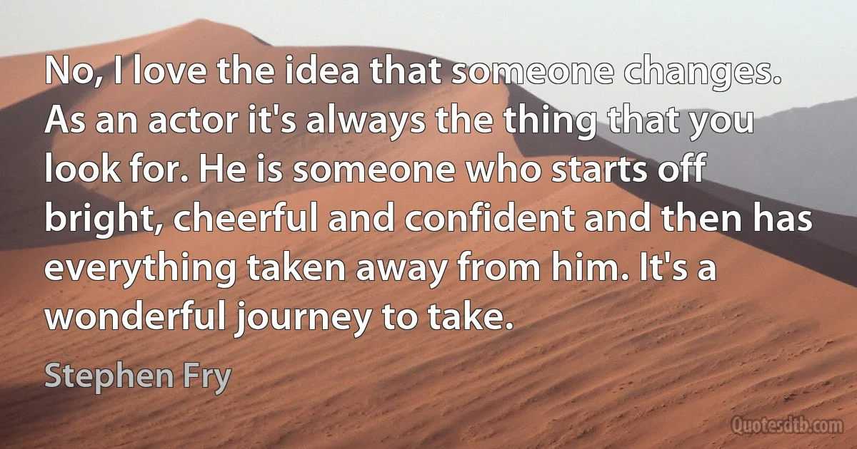 No, I love the idea that someone changes. As an actor it's always the thing that you look for. He is someone who starts off bright, cheerful and confident and then has everything taken away from him. It's a wonderful journey to take. (Stephen Fry)