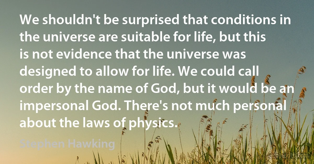 We shouldn't be surprised that conditions in the universe are suitable for life, but this is not evidence that the universe was designed to allow for life. We could call order by the name of God, but it would be an impersonal God. There's not much personal about the laws of physics. (Stephen Hawking)