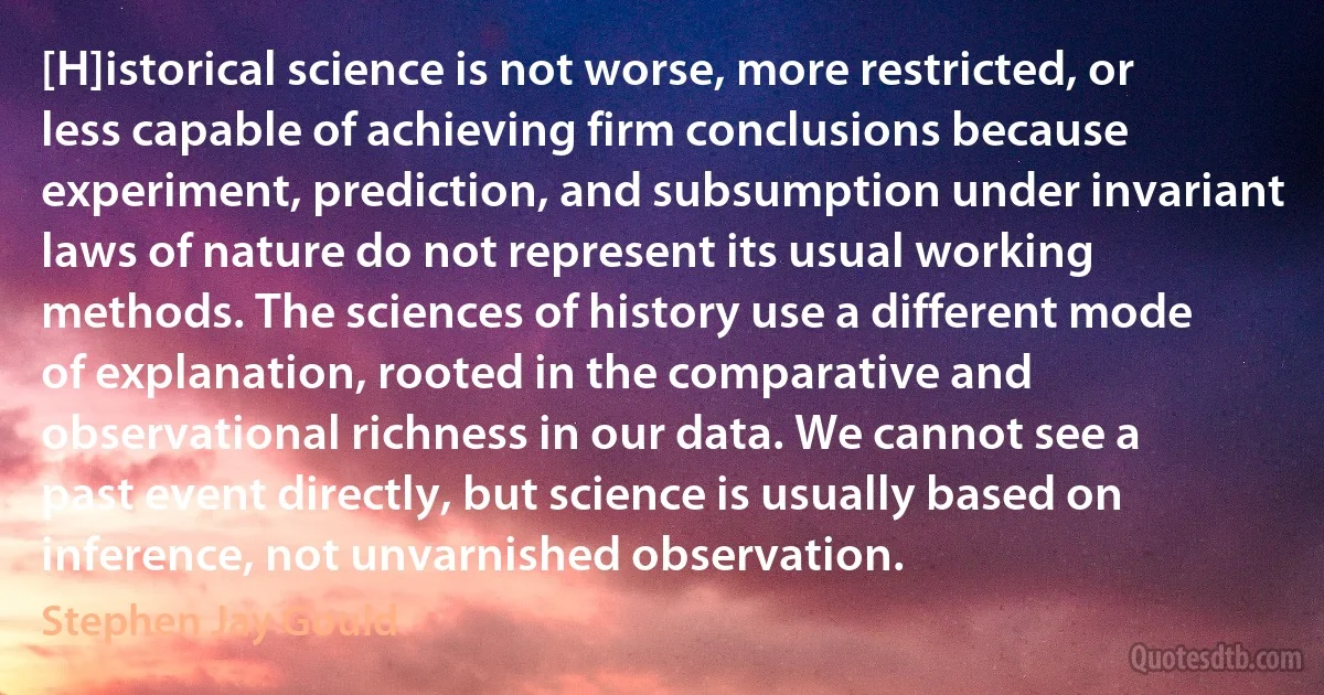 [H]istorical science is not worse, more restricted, or less capable of achieving firm conclusions because experiment, prediction, and subsumption under invariant laws of nature do not represent its usual working methods. The sciences of history use a different mode of explanation, rooted in the comparative and observational richness in our data. We cannot see a past event directly, but science is usually based on inference, not unvarnished observation. (Stephen Jay Gould)