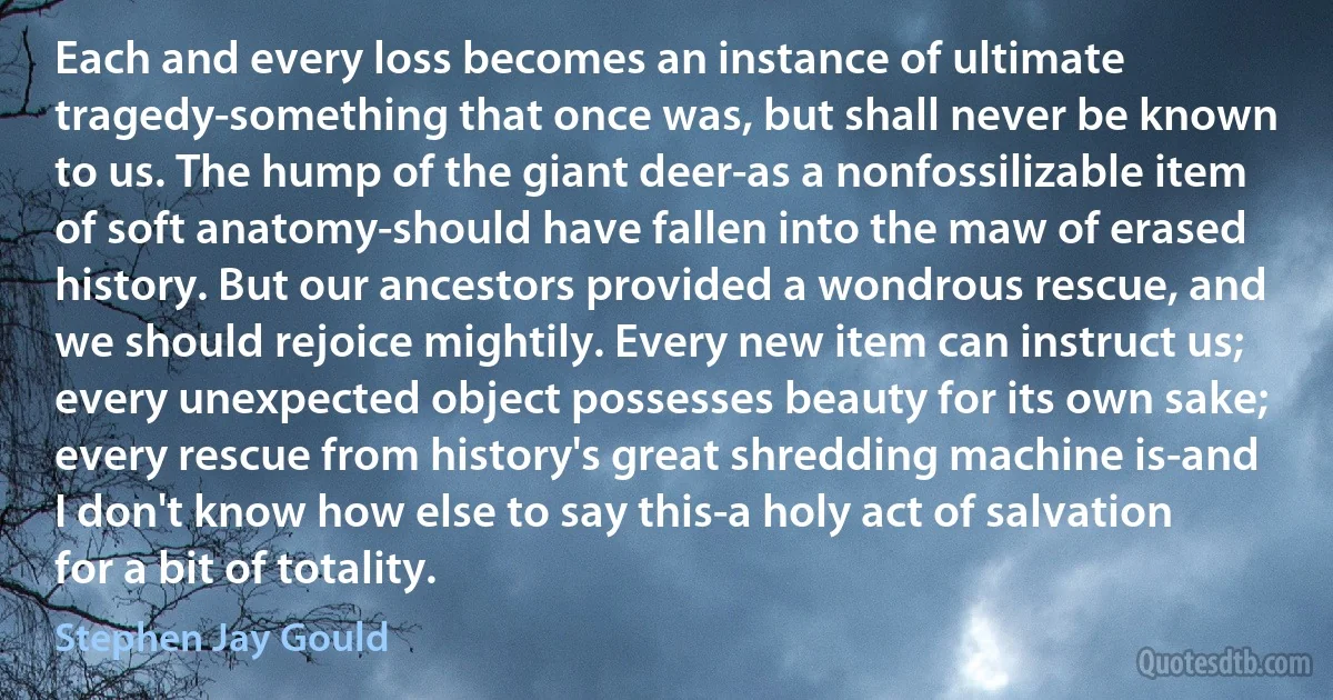 Each and every loss becomes an instance of ultimate tragedy-something that once was, but shall never be known to us. The hump of the giant deer-as a nonfossilizable item of soft anatomy-should have fallen into the maw of erased history. But our ancestors provided a wondrous rescue, and we should rejoice mightily. Every new item can instruct us; every unexpected object possesses beauty for its own sake; every rescue from history's great shredding machine is-and I don't know how else to say this-a holy act of salvation for a bit of totality. (Stephen Jay Gould)