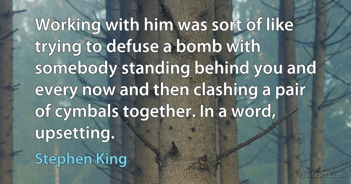 Working with him was sort of like trying to defuse a bomb with somebody standing behind you and every now and then clashing a pair of cymbals together. In a word, upsetting. (Stephen King)