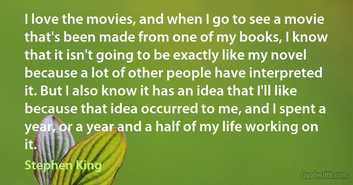 I love the movies, and when I go to see a movie that's been made from one of my books, I know that it isn't going to be exactly like my novel because a lot of other people have interpreted it. But I also know it has an idea that I'll like because that idea occurred to me, and I spent a year, or a year and a half of my life working on it. (Stephen King)