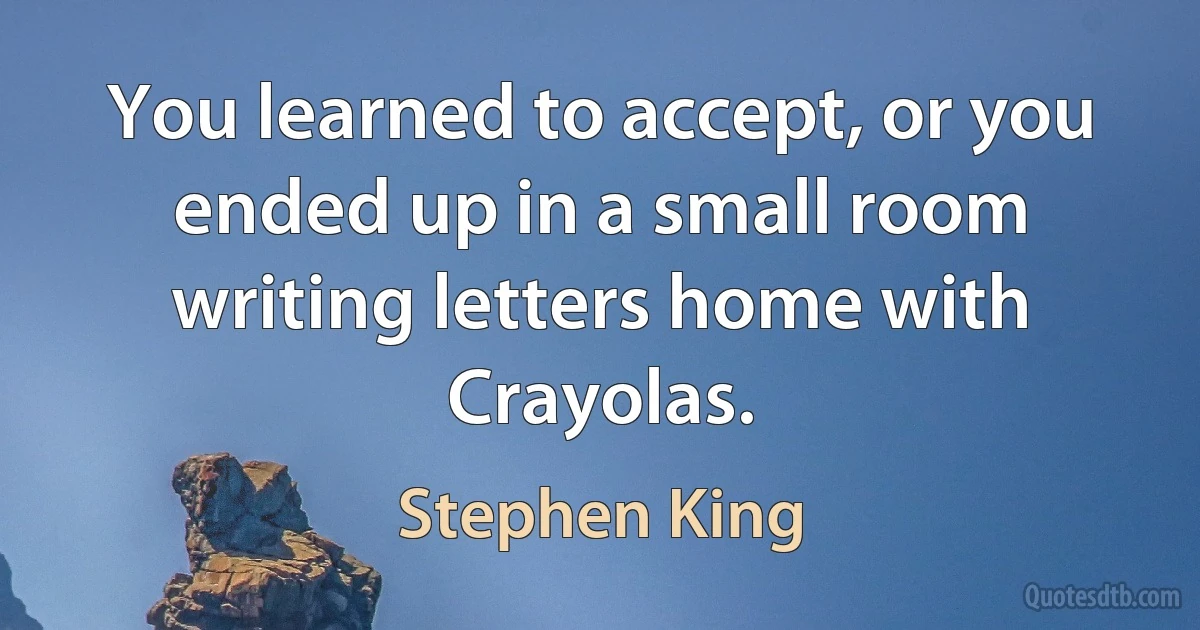 You learned to accept, or you ended up in a small room writing letters home with Crayolas. (Stephen King)