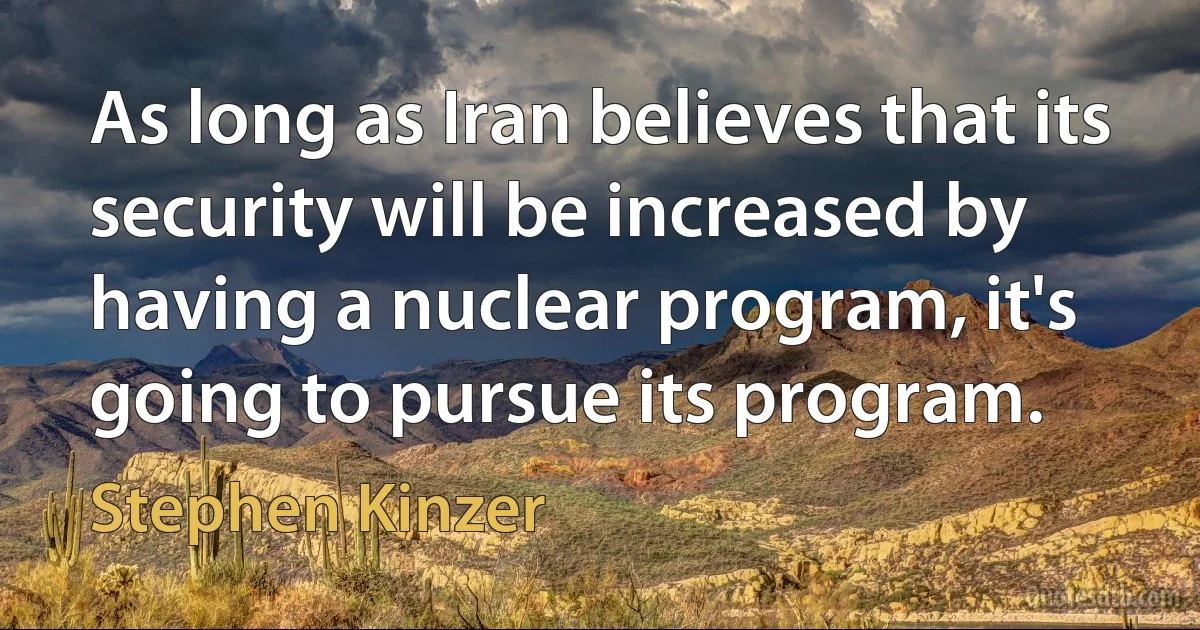 As long as Iran believes that its security will be increased by having a nuclear program, it's going to pursue its program. (Stephen Kinzer)