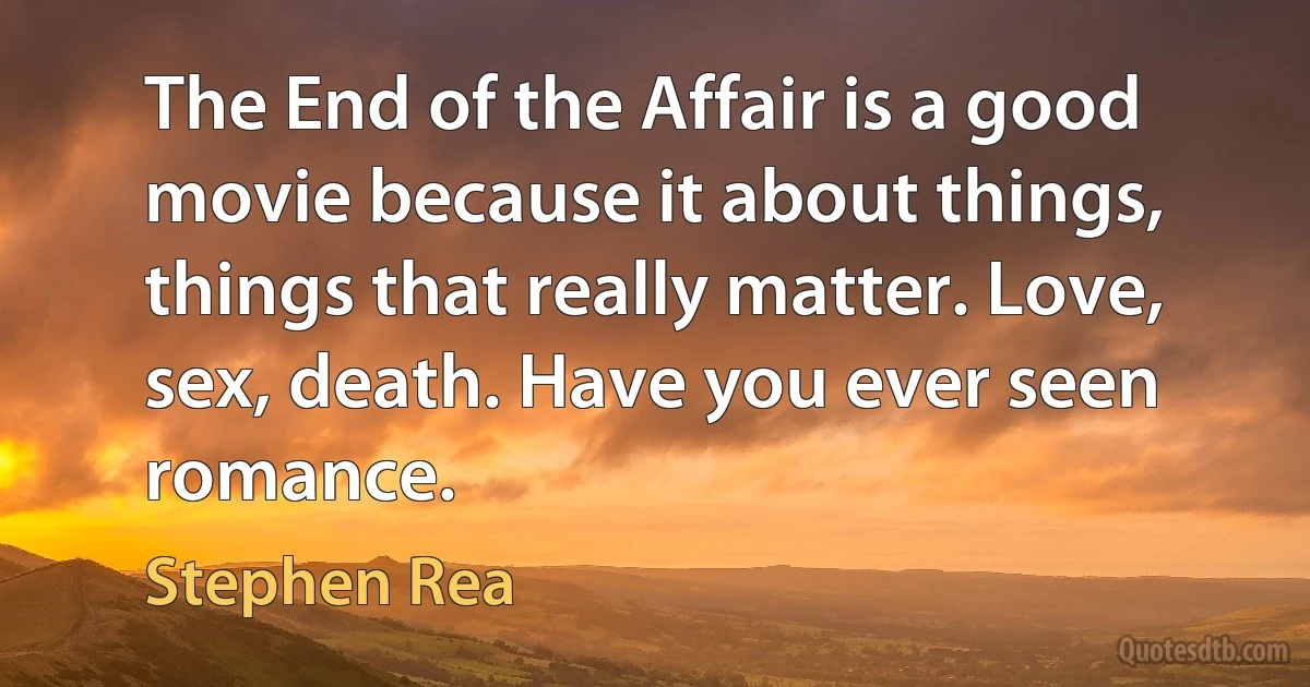 The End of the Affair is a good movie because it about things, things that really matter. Love, sex, death. Have you ever seen romance. (Stephen Rea)