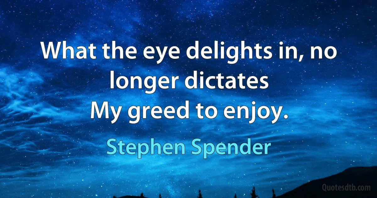 What the eye delights in, no longer dictates
My greed to enjoy. (Stephen Spender)