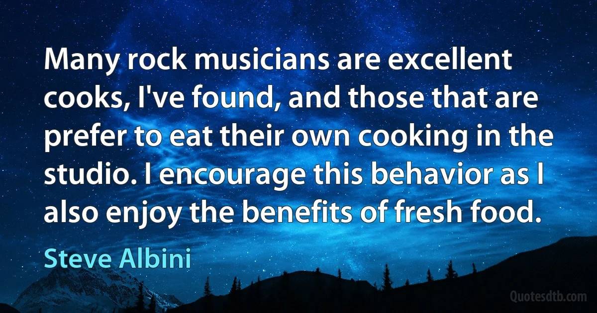 Many rock musicians are excellent cooks, I've found, and those that are prefer to eat their own cooking in the studio. I encourage this behavior as I also enjoy the benefits of fresh food. (Steve Albini)