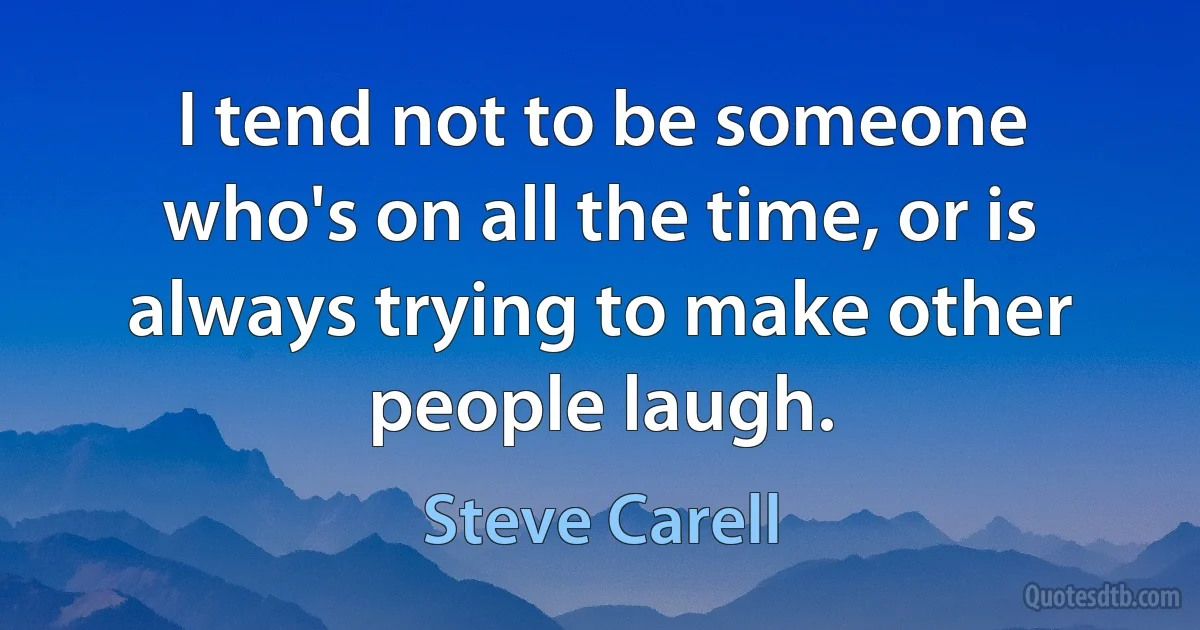 I tend not to be someone who's on all the time, or is always trying to make other people laugh. (Steve Carell)