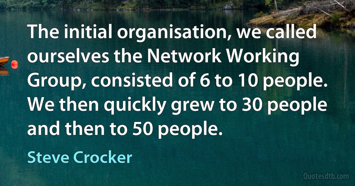 The initial organisation, we called ourselves the Network Working Group, consisted of 6 to 10 people. We then quickly grew to 30 people and then to 50 people. (Steve Crocker)