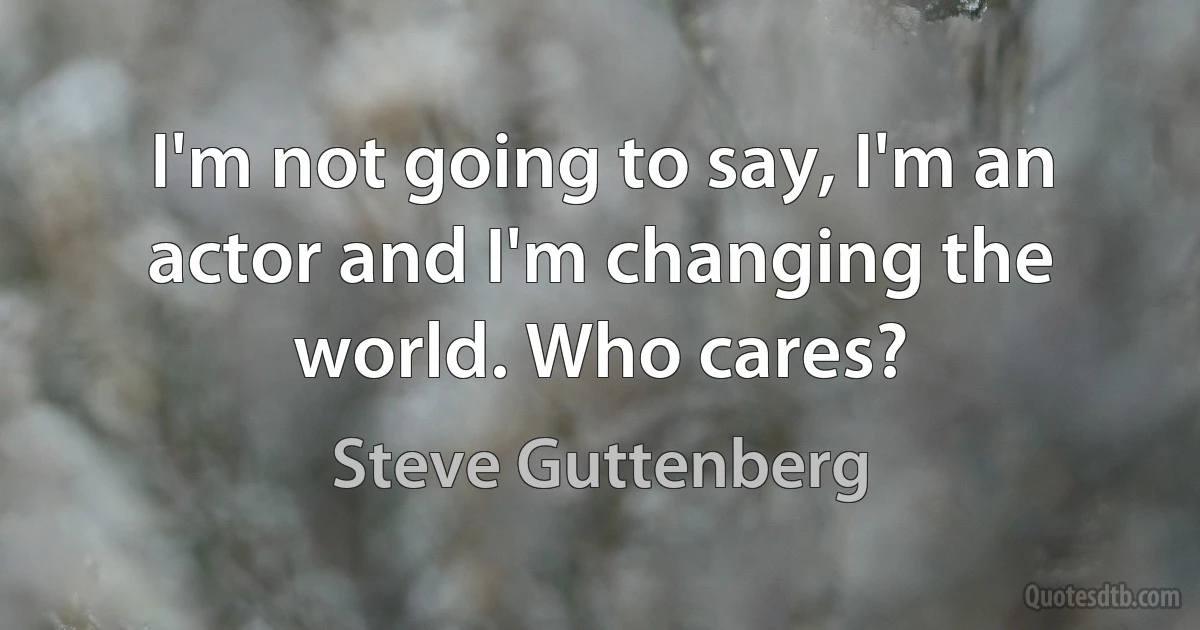 I'm not going to say, I'm an actor and I'm changing the world. Who cares? (Steve Guttenberg)