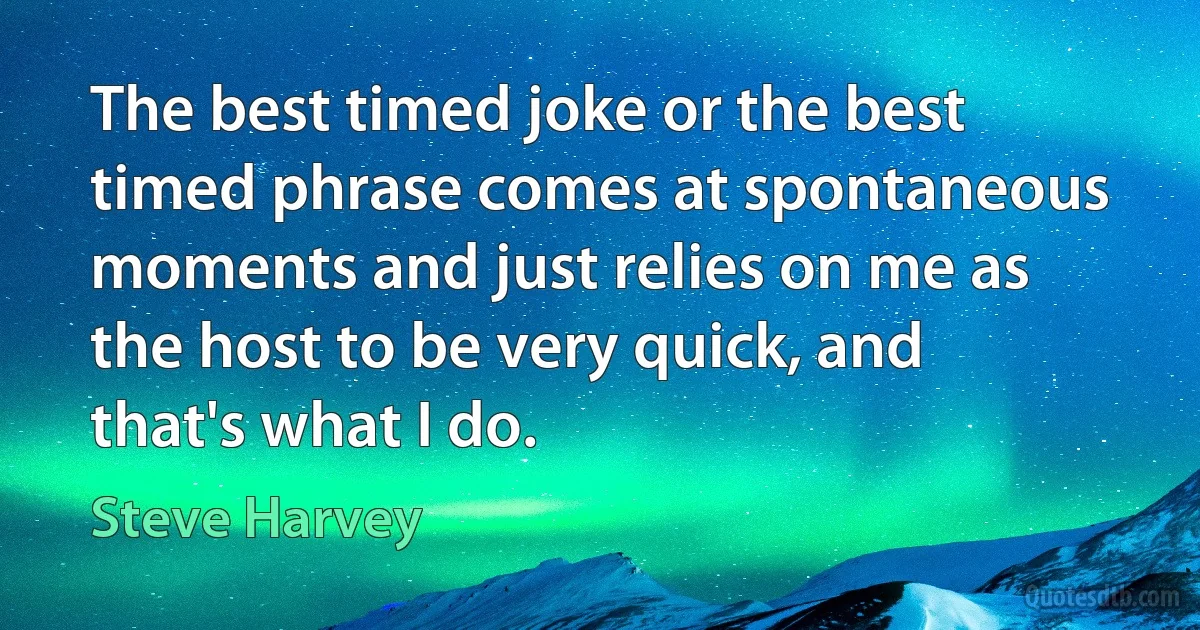 The best timed joke or the best timed phrase comes at spontaneous moments and just relies on me as the host to be very quick, and that's what I do. (Steve Harvey)