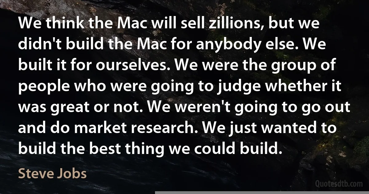 We think the Mac will sell zillions, but we didn't build the Mac for anybody else. We built it for ourselves. We were the group of people who were going to judge whether it was great or not. We weren't going to go out and do market research. We just wanted to build the best thing we could build. (Steve Jobs)