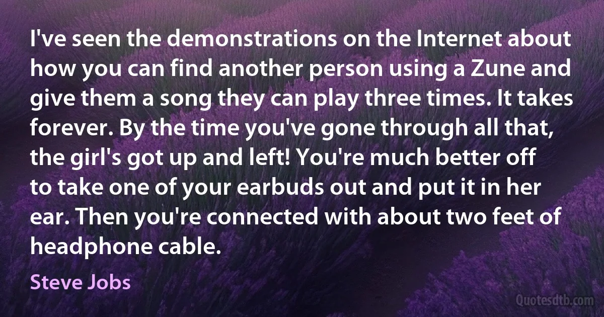 I've seen the demonstrations on the Internet about how you can find another person using a Zune and give them a song they can play three times. It takes forever. By the time you've gone through all that, the girl's got up and left! You're much better off to take one of your earbuds out and put it in her ear. Then you're connected with about two feet of headphone cable. (Steve Jobs)