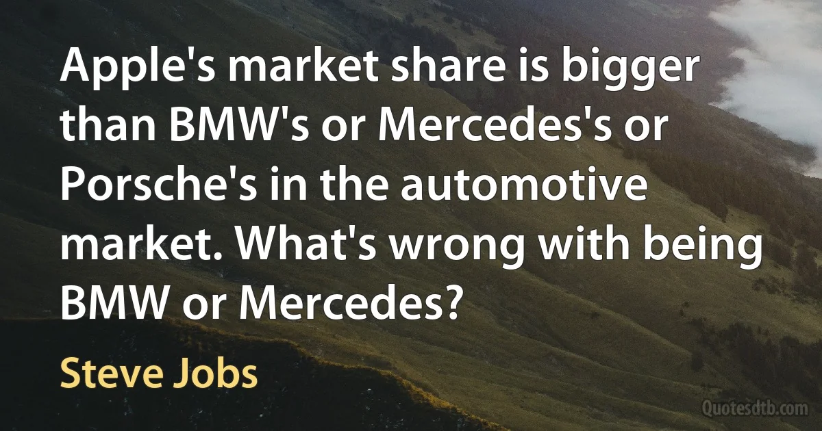 Apple's market share is bigger than BMW's or Mercedes's or Porsche's in the automotive market. What's wrong with being BMW or Mercedes? (Steve Jobs)