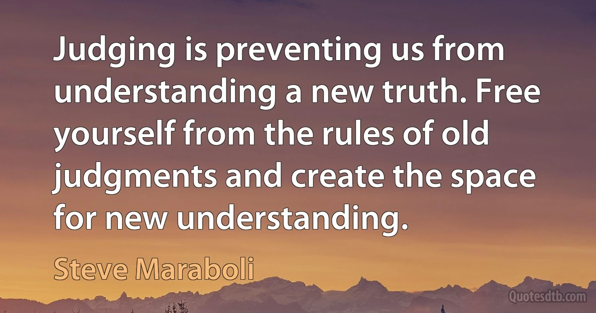 Judging is preventing us from understanding a new truth. Free yourself from the rules of old judgments and create the space for new understanding. (Steve Maraboli)