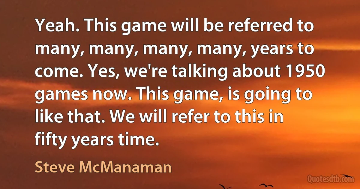 Yeah. This game will be referred to many, many, many, many, years to come. Yes, we're talking about 1950 games now. This game, is going to like that. We will refer to this in fifty years time. (Steve McManaman)