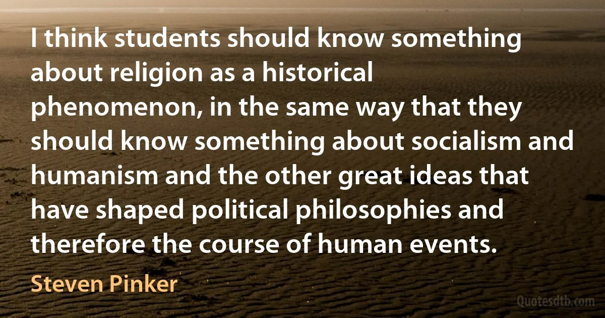 I think students should know something about religion as a historical phenomenon, in the same way that they should know something about socialism and humanism and the other great ideas that have shaped political philosophies and therefore the course of human events. (Steven Pinker)