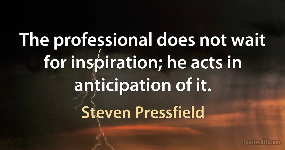 The professional does not wait for inspiration; he acts in anticipation of it. (Steven Pressfield)