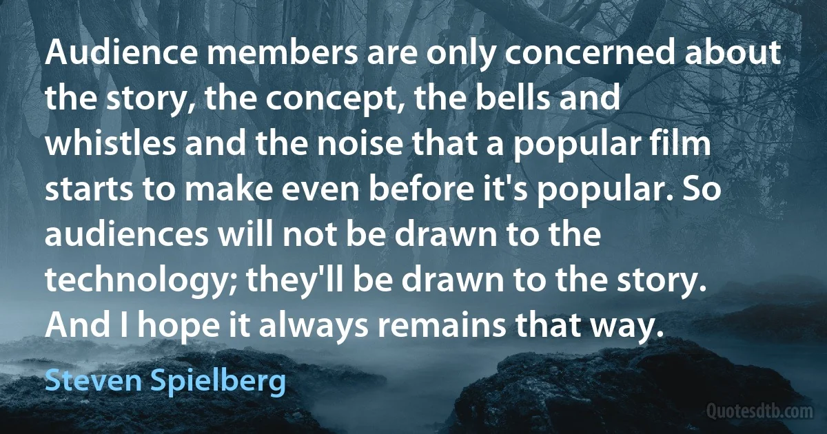 Audience members are only concerned about the story, the concept, the bells and whistles and the noise that a popular film starts to make even before it's popular. So audiences will not be drawn to the technology; they'll be drawn to the story. And I hope it always remains that way. (Steven Spielberg)